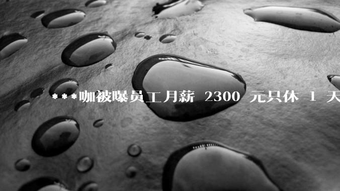 ***咖被曝员工月薪 2300 元只休 1 天，这样的薪资和工作条件是否合理？