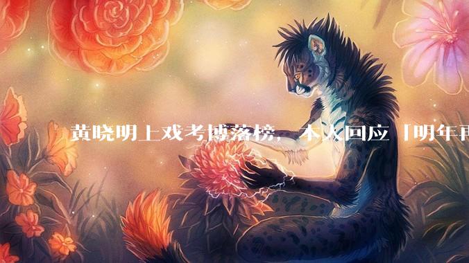 黄晓明上戏考博落榜，本人回应「明年再战」，怎样看明星对高学历的追求？上戏博士有多难考？